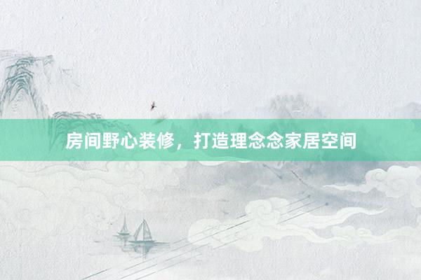 房间野心装修，打造理念念家居空间